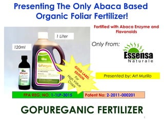 Presenting The Only Abaca Based
     Organic Foliar Fertilizer!
                                           Fortified with Abaca Enzyme and
                                                        Flavonoids
                   1 Liter

120ml
                                           Only From:


                                G
                                  O
                                ED LD L
                         Hi       ITI AB
                           gh Fo ON EL         Presented by: Art Murillo
                                  r
                         C Va
                            ro l u
                              ps e


    FPA REG. NO. 1-1LP-3015          Patent No: 2-2011-000201



  GOPUREGANIC FERTILIZER
                                                                   1
 