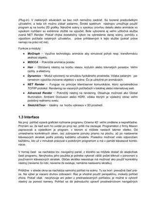 (Plug-in). V niektorých situáciách sa bez nich nemožno zaobísť. Sú tvorené predovšetkým
užívateľmi, a teda ich možno získať zadarmo. Široké spektrum nástrojov umožňuje použiť
program aj na tvorbu 2D grafiky. Náročné scény s vysokou úrovňou detailu alebo animácie vo
vysokom rozlíšení sú extrémne zložité na výpočet. Bola vytvorená aj veľmi užitočná služba
zvaná NET Render. Pokiaľ chýba dostatočný výkon na vykreslenie danej scény, pomôžu s
výpočtom počítače ostatných užívateľov, práve prihlásených k tejto službe (pokiaľ práve
nemajú na práci nič iné).

Funkcie a moduly:
   ●   MoGraph – Využíva technológiu animácie aby simuloval pohyb resp. transformáciu
       akéhosi objektu.
   ●   MOCCA – Pokročilá animácia postáv.
   ●   Hair – Obľúbený nástroj na tvorbu vlasov, kožušín alebo trávnatých porastov. Veľmi
       rýchly a efektívny.
   ●   Dynamics – Modul vytvorený na simuláciu fyzikálneho prostredia. Vďaka zadaným pa-
       rametrom vypočíta chovanie objektov v scéne. Čo je užitočné pri animáciách.
   ●   NET Render – Funguje na princípe klient/server komunikácie, ktorú sprostredkúva
       TCP/IP protokol. Rendering na viacerých počítačoch v lokálnej alebo internetovej sieti.
   ●   Advanced Render – Pokročilý nástroj na rendering. Obsahuje možnosti ako Global
       Illumination, Ambient Occlusion alebo HDRI, vďaka ktorým je výsledný obraz veľmi
       podobný reálnemu svetu.
   ●   Sketch&Toon – Ideálny na tvorbu výkresov v 3D prostredí.



1.3 Interface
Na prvý pohľad vyzerá grafické rozhranie programu Cinema 4D veľmi zmätene a neprehľadne.
Priznám sa, že keď som ho uvidel po prvý raz, príliš ma nezaujal. Programátori z firmy Maxon
zapracovali a výsledkom je program, v ktorom si môžete nastaviť takmer všetko. Od
umiestnenia konkrétnych okien, cez zobrazenie ponuky priamo na plochu, až po nastavenie
klávesových skratiek podľa potreby každého užívateľa. Poslednú možnosť vrelo odporúčam
každému, kto už v minulosti pracoval s podobným programom a má v pamäti klávesové kombi-
nácie.

V hornej časti sa nachádza tzv. navigačný panel, z ktorého sa môžete dostať do akejkoľvek
časti programu. Nevýhodou jeho použitia je potreba vykonať väčší počet kliknutí v porovnaní s
používaním klávesových skratiek. Občas skrátka neexistuje iná možnosť ako použiť konkrétny
nástroj (nevieme čo robí, nevieme že existuje, nemáme nastavenú skratku).

Približne v strede okna sa nachádza samotný pohľad na scénu. Tu sa tvorí prevažná časť prá-
ce. Na výber je viacero druhov zobrazení. Raz je vhodné použiť perspektívu, inokedy pohľad
zhora. Pokiaľ však nevyhovuje ani jeden z prednastavených pohľadov, je možné si vytvoriť
vlastný za pomoci kamery. Pohľad sa dá jednoducho upraviť prostredníctvom navigačných
 