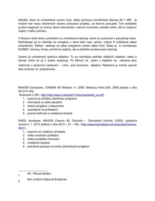 tlačidiel, ktoré sú umiestnené vpravo hore, alebo pomocou kombinácie klávesy Alt + MB 1. Je
možné mať naraz otvorených viacero zobrazení projektu, na ktorom pracujete. Tým dokážete
pružne reagovať na zmeny, ktoré vykonávate v danom momente, pretože vidíte, ako to ovplyvní
objekt z iného pohľadu.

V blízkom okolí okna s pohľadmi sú umiestnené nástroje, ktoré sú využívané v prevažnej miere.
Nachádzajú sa tu nástroje na navigáciu v okne (ako napr. pohyb, rotácia či zväčšenie alebo
zmenšenie). Taktiež nástroje na výber polygónov, bodov alebo hrán. Ďalej sa tu nachádzajú
NURBS2, kamery, krivky, primitívne objekty, ale aj dôležité renderovacie nástroje.

Vpravo je umiestnený správca objektov. Tu sa nachádza prehľad všetkých objektov, telies a
kamier, ktoré sa už v scéne vyskytujú. Po kliknutí na jeden z objektov sa zobrazia jeho
vlastnosti v správcovi nastavení   – okno   pod správcom objektov. Následne je možné upraviť
tieto hodnoty na požadované.




MAXON Computers. CINEMA 4D Release 11. 2008. Newbury Park,USA, 2008 [citácia z dňa
2013-01-04].
 Dostupné z URL: http://http.maxon.net/pub/r11/doc/quickstart_us.pdf.
   1. autorom je oficiálny distribútor programu
   2. informácie sú stále aktuálne
   3. dobrá navigácia v dokumente
   4. vyskúšané na príkladoch
   5. presné definície a modelové situácie

SHED, developer. MAXON Cinema 4D Tutotrials – Tutorialized [online]. C2003, posledná
revízia 4. 1. 2013 [citácia z dňa 2013 – 01 – 04]. <http://www.tutorialized.com/tutorials/Cinema-
4D/1>.
    1. autorom sú nadšený užívatelia
    2. veľke množstvo príkladov
    3. veľká variabilita informácii
    4. modelové situácie
    5. podrobné postupy na tvorbu jednotlivých projektov




       Alt + Mouse Button
1
       Non Uniform Rational B-Splines
2
 