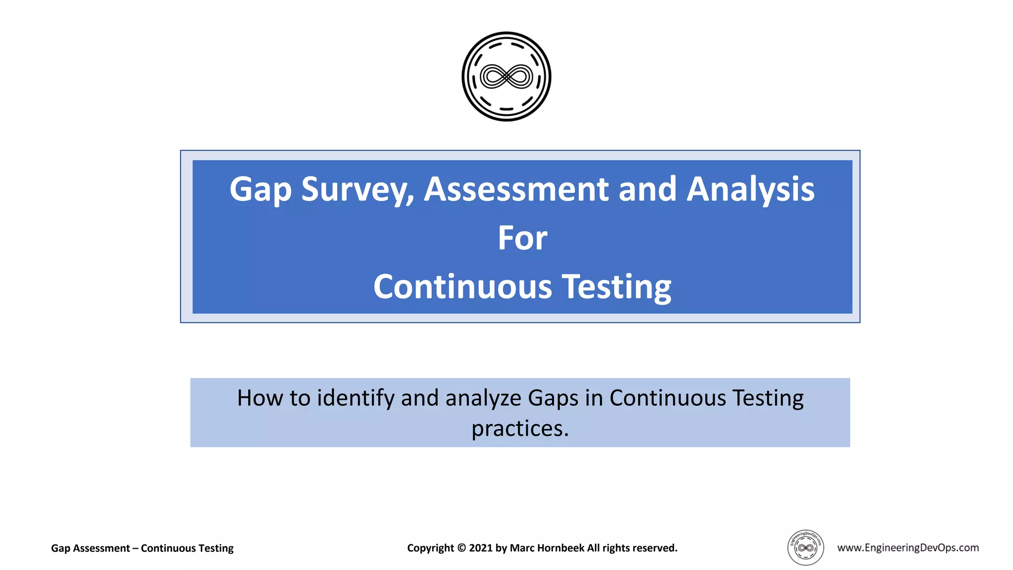 Gap Survey, Assessment and Analysis
For
Continuous Testing
How to identify and analyze Gaps in Continuous Testing
practices.
Gap Assessment – Continuous Testing Copyright © 2021 by Marc Hornbeek All rights reserved.
 