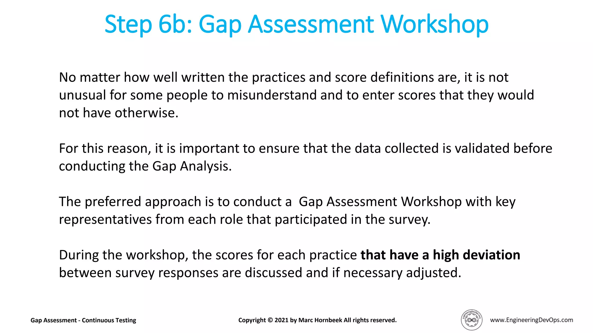 Step 6b: Gap Assessment Workshop
Gap Assessment - Continuous Testing Copyright © 2021 by Marc Hornbeek All rights reserved.
No matter how well written the practices and score definitions are, it is not
unusual for some people to misunderstand and to enter scores that they would
not have otherwise.
For this reason, it is important to ensure that the data collected is validated before
conducting the Gap Analysis.
The preferred approach is to conduct a Gap Assessment Workshop with key
representatives from each role that participated in the survey.
During the workshop, the scores for each practice that have a high deviation
between survey responses are discussed and if necessary adjusted.
 