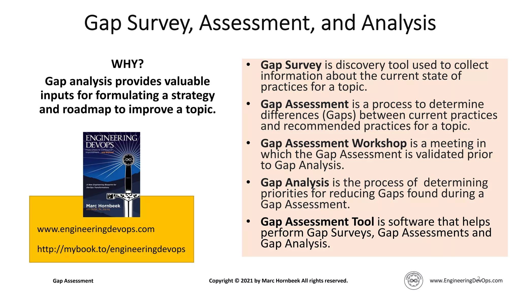 WHY?
Gap analysis provides valuable
inputs for formulating a strategy
and roadmap to improve a topic.
2
• Gap Survey is discovery tool used to collect
information about the current state of
practices for a topic.
• Gap Assessment is a process to determine
differences (Gaps) between current practices
and recommended practices for a topic.
• Gap Assessment Workshop is a meeting in
which the Gap Assessment is validated prior
to Gap Analysis.
• Gap Analysis is the process of determining
priorities for reducing Gaps found during a
Gap Assessment.
• Gap Assessment Tool is software that helps
perform Gap Surveys, Gap Assessments and
Gap Analysis.
www.engineeringdevops.com
http://mybook.to/engineeringdevops
Gap Assessment Copyright © 2021 by Marc Hornbeek All rights reserved.
 