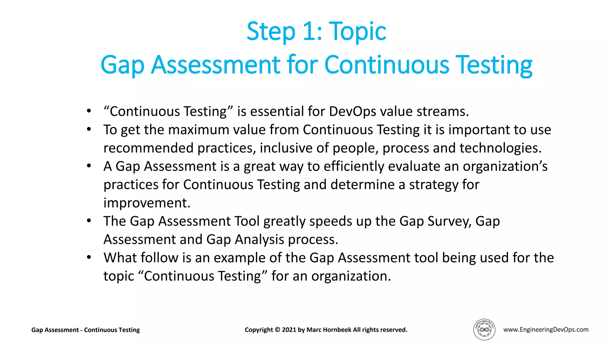 • “Continuous Testing” is essential for DevOps value streams.
• To get the maximum value from Continuous Testing it is important to use
recommended practices, inclusive of people, process and technologies.
• A Gap Assessment is a great way to efficiently evaluate an organization’s
practices for Continuous Testing and determine a strategy for
improvement.
• The Gap Assessment Tool greatly speeds up the Gap Survey, Gap
Assessment and Gap Analysis process.
• What follow is an example of the Gap Assessment tool being used for the
topic “Continuous Testing” for an organization.
Step 1: Topic
Gap Assessment for Continuous Testing
Gap Assessment - Continuous Testing Copyright © 2021 by Marc Hornbeek All rights reserved.
 