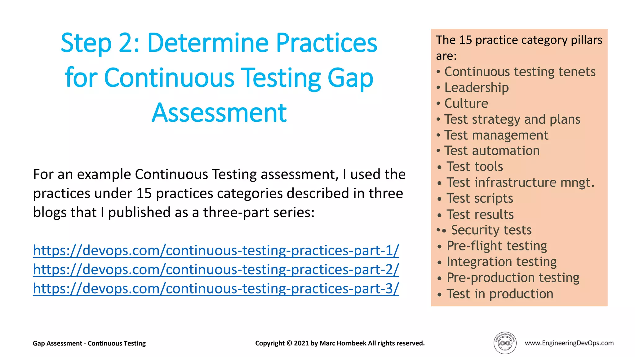 The 15 practice category pillars
are:
• Continuous testing tenets
• Leadership
• Culture
• Test strategy and plans
• Test management
• Test automation
• Test tools
• Test infrastructure mngt.
• Test scripts
• Test results
•• Security tests
• Pre-flight testing
• Integration testing
• Pre-production testing
• Test in production
Step 2: Determine Practices
for Continuous Testing Gap
Assessment
Gap Assessment - Continuous Testing Copyright © 2021 by Marc Hornbeek All rights reserved.
For an example Continuous Testing assessment, I used the
practices under 15 practices categories described in three
blogs that I published as a three-part series:
https://devops.com/continuous-testing-practices-part-1/
https://devops.com/continuous-testing-practices-part-2/
https://devops.com/continuous-testing-practices-part-3/
 