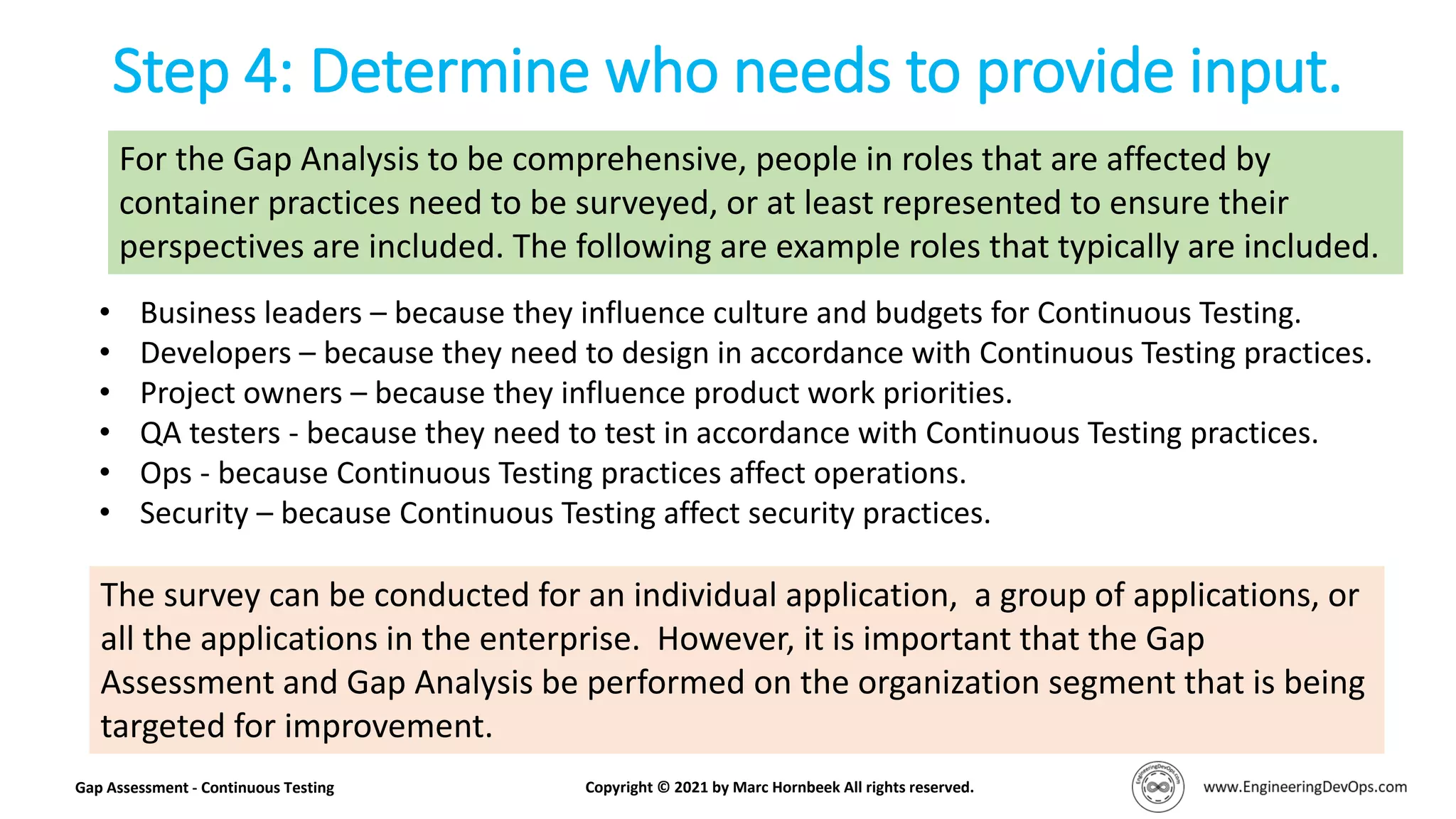 Step 4: Determine who needs to provide input.
Gap Assessment - Continuous Testing Copyright © 2021 by Marc Hornbeek All rights reserved.
• Business leaders – because they influence culture and budgets for Continuous Testing.
• Developers – because they need to design in accordance with Continuous Testing practices.
• Project owners – because they influence product work priorities.
• QA testers - because they need to test in accordance with Continuous Testing practices.
• Ops - because Continuous Testing practices affect operations.
• Security – because Continuous Testing affect security practices.
For the Gap Analysis to be comprehensive, people in roles that are affected by
container practices need to be surveyed, or at least represented to ensure their
perspectives are included. The following are example roles that typically are included.
The survey can be conducted for an individual application, a group of applications, or
all the applications in the enterprise. However, it is important that the Gap
Assessment and Gap Analysis be performed on the organization segment that is being
targeted for improvement.
 