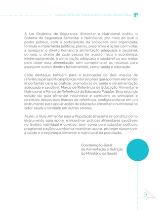 9
GUIA ALIMENTAR PARA A POPULAÇÃO BRASILEIRA
A Lei Orgânica de Segurança Alimentar e Nutricional institui o
Sistema de Segurança Alimentar e Nutricional, por meio do qual o
poder público, com a participação da sociedade civil organizada,
formula e implementa políticas, planos, programas e ações com vistas
a assegurar o direito humano à alimentação adequada e saudável,
ou seja, o direito de cada pessoa ter acesso físico e econômico,
ininterruptamente, à alimentação adequada e saudável ou aos meios
para obter essa alimentação, sem comprometer os recursos para
assegurar outros direitos fundamentais, como saúde e educação.
Cabe destaque também para a publicação de dois marcos de
referênciaparapolíticaspúblicasintersetoriaisqueapontamelementos
importantes para as práticas promotoras de saúde e da alimentação
adequada e saudável: Marco de Referência de Educação Alimentar e
Nutricional e Marco de Referência da Educação Popular. Esta segunda
edição do guia alimentar reconhece e considera os princípios e
diretrizes desses dois marcos de referência, configurando-se em um
instrumento para apoiar ações de educação alimentar e nutricional no
setor saúde e também em outros setores.
Assim, o Guia Alimentar para a População Brasileira se constitui como
instrumento para apoiar e incentivar práticas alimentares saudáveis
no âmbito individual e coletivo, bem como para subsidiar políticas,
programaseaçõesquevisemaincentivar,apoiar,protegerepromover
a saúde e a segurança alimentar e nutricional da população.
	
Coordenação-Geral
de Alimentação e Nutrição
do Ministério da Saúde
 