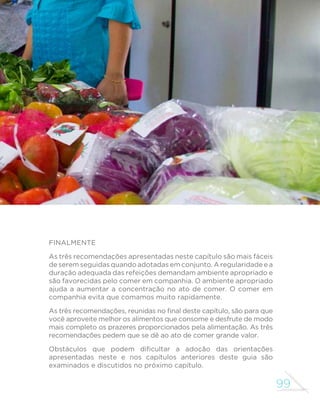 99
GUIA ALIMENTAR PARA A POPULAÇÃO BRASILEIRA
Finalmente
As três recomendações apresentadas neste capítulo são mais fáceis
de serem seguidas quando adotadas em conjunto. A regularidade e a
duração adequada das refeições demandam ambiente apropriado e
são favorecidas pelo comer em companhia. O ambiente apropriado
ajuda a aumentar a concentração no ato de comer. O comer em
companhia evita que comamos muito rapidamente.
As três recomendações, reunidas no final deste capítulo, são para que
você aproveite melhor os alimentos que consome e desfrute de modo
mais completo os prazeres proporcionados pela alimentação. As três
recomendações pedem que se dê ao ato de comer grande valor.
Obstáculos que podem dificultar a adoção das orientações
apresentadas neste e nos capítulos anteriores deste guia são
examinados e discutidos no próximo capítulo.
 