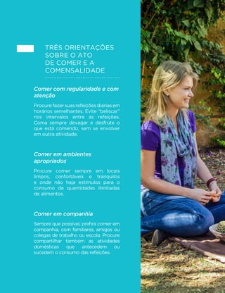 100
MINISTÉRIO DA SAÚDE
Três orientações
sobre o ato
de comer e a
comensalidade
Comer com regularidade e com
atenção
Procurefazersuasrefeiçõesdiáriasem
horários semelhantes. Evite “beliscar”
nos intervalos entre as refeições.
Coma sempre devagar e desfrute o
que está comendo, sem se envolver
em outra atividade.
Comer em ambientes
apropriados
Procure comer sempre em locais
limpos, confortáveis e tranquilos
e onde não haja estímulos para o
consumo de quantidades ilimitadas
de alimentos.
Comer em companhia
Sempre que possível, prefira comer em
companhia, com familiares, amigos ou
colegas de trabalho ou escola. Procure
compartilhar também as atividades
domésticas que antecedem ou
sucedem o consumo das refeições.
 
