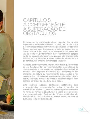 103
capítulo 5.
A compreensão e
a superação de
obstáculos
O processo de construção deste material deu grande
importância à viabilidade de suas proposições, de modo que
o recomendado fosse efetivamente possível de ser adotado.
Nesse sentido, com frequência, o guia emprega termos
como “prefira” e não “faça” e “na maior parte das vezes” em
vez de “sempre”. Evita também dizer “coma tantas porções
deste ou daquele alimento”, até porque são praticamente
infinitas as combinações e quantidades de alimentos que
podem resultar em uma alimentação saudável.
Aspecto particularmente importante deste guia é o fato
de ele fundamentar as recomendações nos hábitos de
consumo de uma parte substancial das famílias brasileiras,
aquelas que seguem baseando sua alimentação em
alimentos in natura ou minimamente processados e nas
preparações culinárias feitas com esses alimentos. Ainda
assim, a adoção integral de todas as recomendações nem
sempre será fácil ou imediata para todos.
Este capítulo aborda obstáculos potenciais para
a adoção das recomendações sobre a escolha de
alimentos (Capítulo 2), sobre a combinação de alimentos
na forma de refeições (Capítulo 3) e sobre o ato de comer
e a comensalidade (Capítulo 4). Esses obstáculos são
identificados como: informação, oferta, custo, habilidades
culinárias, tempo e publicidade.
 