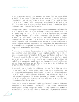 104
MINISTÉRIO DA SAÚDE
A superação de obstáculos poderá ser mais fácil ou mais difícil
a depender da natureza do obstáculo, dos recursos com que as
pessoas contam para superá-lo e do ambiente onde vivem. Alguns
obstáculos poderão ser removidos totalmente e rapidamente,
enquanto outros – possivelmente a maioria para grande parte das
pessoas – vão requerer persistência.
Em algumas vezes, a remoção de obstáculos demandará, sobretudo,
que as pessoas reflitam sobre a importância que a alimentação tem
ou pode ter para suas vidas e concedam maior valor ao processo
de adquirir, preparar e consumir alimentos. Mas, em outras vezes,
a remoção dos obstáculos exigirá políticas públicas e ações
regulatórias de Estado que tornem o ambiente mais propício
para a adoção das recomendações. De fato, como estabelece a
constituição brasileira, é dever do Estado garantir o direito humano
à alimentação adequada e saudável e, com ele, a soberania e a
segurança alimentar e nutricional.
A atuação organizada das pessoas no exercício da sua cidadania é
essencial para que políticas públicas e ações regulatórias facilitem
a adoção das recomendações deste guia por todos os brasileiros.
A atuação organizada, tal como enfatizada neste capítulo, pode
ser a de vizinhos em uma mesma comunidade, de colegas de
trabalho ou escola, de usuários de serviços públicos, de militantes
de partidos políticos ou, de forma mais geral, de membros de
organizações da sociedade civil.
A atuação organizada de cidadãos se vê facilitada em uma
democracia participativa que conta com uma sociedade civil
engajada na reivindicação de ações regulatórias e políticas públicas
para proteção do bem comum. No Brasil, com o apoio da sociedade
civil, ações e políticas de grande alcance social vêm contribuindo
para a remoção de obstáculos que dificultam a adoção das
recomendações deste guia.
Entre essas ações e políticas, estão aquelas que visam ao aumento
da renda dos mais pobres, à universalização do acesso à educação e
a serviços de saúde, ao apoio e à proteção ao aleitamento materno,
à assistência técnica e ao suporte financeiro à agricultura familiar,
 