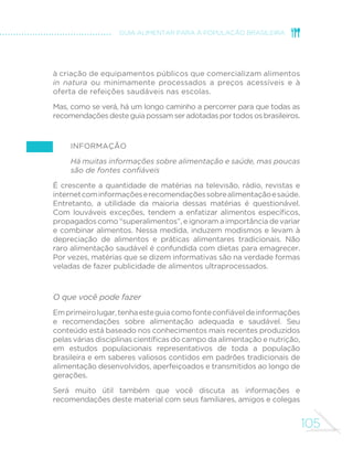 105
GUIA ALIMENTAR PARA A POPULAÇÃO BRASILEIRA
à criação de equipamentos públicos que comercializam alimentos
in natura ou minimamente processados a preços acessíveis e à
oferta de refeições saudáveis nas escolas.
Mas, como se verá, há um longo caminho a percorrer para que todas as
recomendaçõesdesteguiapossamseradotadasportodososbrasileiros.
Informação 	
Há muitas informações sobre alimentação e saúde, mas poucas
são de fontes confiáveis
É crescente a quantidade de matérias na televisão, rádio, revistas e
internetcominformaçõeserecomendaçõessobrealimentaçãoesaúde.
Entretanto, a utilidade da maioria dessas matérias é questionável.
Com louváveis exceções, tendem a enfatizar alimentos específicos,
propagados como “superalimentos”, e ignoram a importância de variar
e combinar alimentos. Nessa medida, induzem modismos e levam à
depreciação de alimentos e práticas alimentares tradicionais. Não
raro alimentação saudável é confundida com dietas para emagrecer.
Por vezes, matérias que se dizem informativas são na verdade formas
veladas de fazer publicidade de alimentos ultraprocessados.
O que você pode fazer
Emprimeirolugar,tenhaesteguiacomofonteconfiáveldeinformações
e recomendações sobre alimentação adequada e saudável. Seu
conteúdo está baseado nos conhecimentos mais recentes produzidos
pelas várias disciplinas científicas do campo da alimentação e nutrição,
em estudos populacionais representativos de toda a população
brasileira e em saberes valiosos contidos em padrões tradicionais de
alimentação desenvolvidos, aperfeiçoados e transmitidos ao longo de
gerações.
Será muito útil também que você discuta as informações e
recomendações deste material com seus familiares, amigos e colegas
 