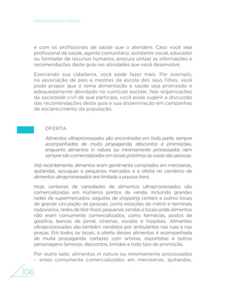 106
MINISTÉRIO DA SAÚDE
e com os profissionais de saúde que o atendem. Caso você seja
profissional de saúde, agente comunitário, assistente social, educador
ou formador de recursos humanos, procure utilizar as informações e
recomendações deste guia nas atividades que você desenvolve.
Exercendo sua cidadania, você pode fazer mais. Por exemplo,
na associação de pais e mestres da escola dos seus filhos, você
pode propor que o tema alimentação e saúde seja priorizado e
adequadamente abordado no currículo escolar. Nas organizações
da sociedade civil de que participa, você pode sugerir a discussão
das recomendações deste guia e sua disseminação em campanhas
de esclarecimento da população.
Oferta
Alimentos ultraprocessados são encontrados em toda parte, sempre
acompanhados de muita propaganda, descontos e promoções,
enquanto alimentos in natura ou minimamente processados nem
sempre são comercializados em locais próximos às casas das pessoas.
Até recentemente, alimentos eram geralmente comprados em mercearias,
quitandas, açougues e pequenos mercados e a oferta no comércio de
alimentos ultraprocessados era limitada a poucos itens.
Hoje, centenas de variedades de alimentos ultraprocessados são
comercializadas em inúmeros pontos de venda, incluindo grandes
redes de supermercados, saguões de shopping centers e outros locais
de grande circulação de pessoas, como estações de metrô e terminais
rodoviários, redes de fast-food, pequenas vendas e locais onde alimentos
não eram comumente comercializados, como farmácias, postos de
gasolina, bancas de jornal, cinemas, escolas e hospitais. Alimentos
ultraprocessados são também vendidos por ambulantes nas ruas e nas
praças. Em todos os locais, a oferta desses alimentos é acompanhada
de muita propaganda, cartazes com artistas, esportistas e outros
personagens famosos, descontos, brindes e todo tipo de promoção.
Por outro lado, alimentos in natura ou minimamente processados
– antes comumente comercializados em mercearias, quitandas,
 