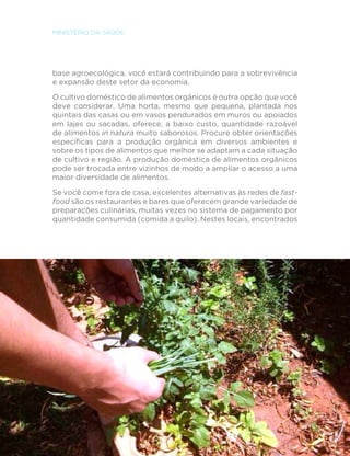 108
MINISTÉRIO DA SAÚDE
base agroecológica, você estará contribuindo para a sobrevivência
e expansão deste setor da economia.
O cultivo doméstico de alimentos orgânicos é outra opção que você
deve considerar. Uma horta, mesmo que pequena, plantada nos
quintais das casas ou em vasos pendurados em muros ou apoiados
em lajes ou sacadas, oferece, a baixo custo, quantidade razoável
de alimentos in natura muito saborosos. Procure obter orientações
específicas para a produção orgânica em diversos ambientes e
sobre os tipos de alimentos que melhor se adaptam a cada situação
de cultivo e região. A produção doméstica de alimentos orgânicos
pode ser trocada entre vizinhos de modo a ampliar o acesso a uma
maior diversidade de alimentos.
Se você come fora de casa, excelentes alternativas às redes de fast-
food são os restaurantes e bares que oferecem grande variedade de
preparações culinárias, muitas vezes no sistema de pagamento por
quantidade consumida (comida a quilo). Nestes locais, encontrados
 