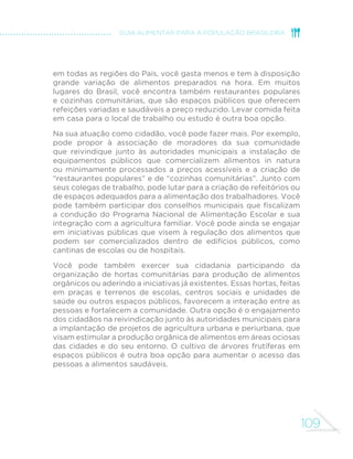 109
GUIA ALIMENTAR PARA A POPULAÇÃO BRASILEIRA
em todas as regiões do País, você gasta menos e tem à disposição
grande variação de alimentos preparados na hora. Em muitos
lugares do Brasil, você encontra também restaurantes populares
e cozinhas comunitárias, que são espaços públicos que oferecem
refeições variadas e saudáveis a preço reduzido. Levar comida feita
em casa para o local de trabalho ou estudo é outra boa opção.
Na sua atuação como cidadão, você pode fazer mais. Por exemplo,
pode propor à associação de moradores da sua comunidade
que reivindique junto às autoridades municipais a instalação de
equipamentos públicos que comercializem alimentos in natura
ou minimamente processados a preços acessíveis e a criação de
“restaurantes populares” e de “cozinhas comunitárias”. Junto com
seus colegas de trabalho, pode lutar para a criação de refeitórios ou
de espaços adequados para a alimentação dos trabalhadores. Você
pode também participar dos conselhos municipais que fiscalizam
a condução do Programa Nacional de Alimentação Escolar e sua
integração com a agricultura familiar. Você pode ainda se engajar
em iniciativas públicas que visem à regulação dos alimentos que
podem ser comercializados dentro de edifícios públicos, como
cantinas de escolas ou de hospitais.
Você pode também exercer sua cidadania participando da
organização de hortas comunitárias para produção de alimentos
orgânicos ou aderindo a iniciativas já existentes. Essas hortas, feitas
em praças e terrenos de escolas, centros sociais e unidades de
saúde ou outros espaços públicos, favorecem a interação entre as
pessoas e fortalecem a comunidade. Outra opção é o engajamento
dos cidadãos na reivindicação junto às autoridades municipais para
a implantação de projetos de agricultura urbana e periurbana, que
visam estimular a produção orgânica de alimentos em áreas ociosas
das cidades e do seu entorno. O cultivo de árvores frutíferas em
espaços públicos é outra boa opção para aumentar o acesso das
pessoas a alimentos saudáveis.
 