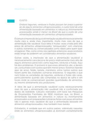 110
MINISTÉRIO DA SAÚDE
Custo
Embora legumes, verduras e frutas possam ter preço superior
ao de alguns alimentos ultraprocessados, o custo total de uma
alimentação baseada em alimentos in natura ou minimamente
processados ainda é menor no Brasil do que o custo de uma
alimentação baseada em alimentos ultraprocessados.
Écomumaimpressãodequeaalimentaçãosaudávelénecessariamente
muito cara e, ainda mais importante, muito mais cara do que a
alimentação não saudável. Essa ideia é muitas vezes criada pelo alto
preço de alimentos ultraprocessados “enriquecidos” com vitaminas
e outros nutrientes ou comercializados como ideais para quem quer
emagrecer. Mas, como vimos nos capítulos anteriores, esses produtos
estão longe de poderem ser considerados alimentos saudáveis.
Outras vezes, a impressão de que a alimentação saudável é
necessariamente cara decorre do preço relativamente mais alto de
alguns alimentos perecíveis como legumes, verduras e frutas. Aqui
há dois problemas. O primeiro é que esses alimentos são, e devem
ser, consumidos com outros que têm menor preço. Estamos falando
aqui de arroz, feijão, batata, mandioca, entre tantos outros que
fazem parte das tradições culinárias brasileiras. O segundo é que
nem todas as variedades de legumes, verduras e frutas são caras,
particularmente quando são compradas na época de safra e em
locais onde se comercializam grandes quantidades de alimentos,
ou mesmo diretamente dos produtores.
A ideia de que a alimentação saudável custa necessariamente
mais do que a alimentação não saudável não é confirmada por
dados da realidade. Cálculos realizados com base nas Pesquisas
de Orçamentos Familiares do IBGE mostram que, no Brasil, a
alimentação baseada em alimentos in natura ou minimamente
processados e em preparações culinárias feitas com esses alimentos
não é apenas mais saudável do que a alimentação baseada em
alimentos ultraprocessados, mas também mais barata.
Entretanto, é verdade que em outros países, sobretudo naqueles
onde os alimentos ultraprocessados já dominam completamente
 