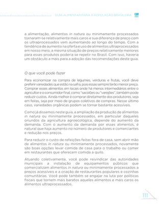 111
GUIA ALIMENTAR PARA A POPULAÇÃO BRASILEIRA
a alimentação, alimentos in natura ou minimamente processados
tornaram-se relativamente mais caros e sua diferença de preço com
os ultraprocessados vem aumentando ao longo do tempo. Com a
tendência de aumento na oferta e uso de alimentos ultraprocessados
em nosso meio, a mesma situação de preços relativamente menores
para esses produtos poderia se repetir no Brasil. Com isso, haveria
um obstáculo a mais para a adoção das recomendações deste guia.
O que você pode fazer
Para economizar na compra de legumes, verduras e frutas, você deve
preferirvariedadesqueestãonasafra,poisessassempreterãomenorpreço.
Comprar esses alimentos em locais onde há menos intermediários entre o
agricultoreoconsumidorfinal,como“sacolõesou“varejões”,tambémpode
reduzir custos. Ainda melhor é comprar diretamente dos produtores, seja
em feiras, seja por meio de grupos coletivos de compras. Nesse último
caso, variedades orgânicas podem se tornar bastante acessíveis.
Como já dissemos neste guia, a ampliação da produção de alimentos
in natura ou minimamente processados, em particular daqueles
oriundos da agricultura agroecológica, depende do aumento da
demanda. Com o aumento da demanda por esses alimentos, é
natural que haja aumento no número de produtores e comerciantes
e redução nos preços.
Para reduzir o custo de refeições feitas fora de casa, sem abrir mão
de alimentos in natura ou minimamente processados, novamente
são boas opções levar comida de casa para o trabalho ou comer
em restaurantes que oferecem comida a quilo.
Atuando coletivamente, você pode reivindicar das autoridades
municipais a instalação de equipamentos públicos que
comercializam alimentos in natura ou minimamente processados a
preços acessíveis e a criação de restaurantes populares e cozinhas
comunitárias. Você pode também se engajar na luta por políticas
fiscais que tornem mais baratos aqueles alimentos e mais caros os
alimentos ultraprocessados.
 