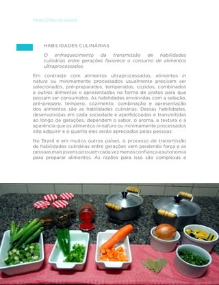 112
MINISTÉRIO DA SAÚDE
Habilidades culinárias
O enfraquecimento da transmissão de habilidades
culinárias entre gerações favorece o consumo de alimentos
ultraprocessados.
Em contraste com alimentos ultraprocessados, alimentos in
natura ou minimamente processados usualmente precisam ser
selecionados, pré-preparados, temperados, cozidos, combinados
a outros alimentos e apresentados na forma de pratos para que
possam ser consumidos. As habilidades envolvidas com a seleção,
pré-preparo, tempero, cozimento, combinação e apresentação
dos alimentos são as habilidades culinárias. Dessas habilidades,
desenvolvidas em cada sociedade e aperfeiçoadas e transmitidas
ao longo de gerações, dependem o sabor, o aroma, a textura e a
aparência que os alimentos in natura ou minimamente processados
irão adquirir e o quanto eles serão apreciados pelas pessoas.
No Brasil e em muitos outros países, o processo de transmissão
de habilidades culinárias entre gerações vem perdendo força e as
pessoasmaisjovenspossuemcadavezmenosconfiançaeautonomia
para preparar alimentos. As razões para isso são complexas e
 