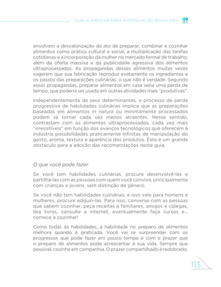 113
GUIA ALIMENTAR PARA A POPULAÇÃO BRASILEIRA
envolvem a desvalorização do ato de preparar, combinar e cozinhar
alimentos como prática cultural e social, a multiplicação das tarefas
cotidianas e a incorporação da mulher no mercado formal de trabalho,
além da oferta massiva e da publicidade agressiva dos alimentos
ultraprocessados. As propagandas desses alimentos muitas vezes
sugerem que sua fabricação reproduz exatamente os ingredientes e
os passos das preparações culinárias, o que não é verdade. Segundo
essas propagandas, preparar alimentos em casa seria uma perda de
tempo, que poderia ser usado em outras atividades mais “produtivas”.
Independentemente de seus determinantes, o processo de perda
progressiva de habilidades culinárias implica que as preparações
baseadas em alimentos in natura ou minimamente processados
podem se tornar cada vez menos atraentes. Nesse sentido,
contrastam com os alimentos ultraprocessados, cada vez mais
“irresistíveis” em função dos avanços tecnológicos que oferecem à
indústria possibilidades praticamente infinitas de manipulação do
gosto, aroma, textura e aparência dos produtos. Este é um grande
obstáculo para a adoção das recomendações deste guia.
O que você pode fazer
Se você tem habilidades culinárias, procure desenvolvê-las e
partilhá-las com as pessoas com quem você convive, principalmente
com crianças e jovens, sem distinção de gênero.
Se você não tem habilidades culinárias, e isso vale para homens e
mulheres, procure adquiri-las. Para isso, converse com as pessoas
que sabem cozinhar, peça receitas a familiares, amigos e colegas,
leia livros, consulte a internet, eventualmente faça cursos e...
comece a cozinhar!
Como todas as habilidades, a habilidade no preparo de alimentos
melhora quando é praticada. Você vai se surpreender com os
progressos que pode fazer em pouco tempo e com o prazer que
o preparo de alimentos pode acrescentar à sua vida. Sempre que
possível, cozinhe em companhia. O prazer compartilhado é redobrado.
 