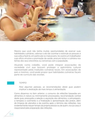 114
MINISTÉRIO DA SAÚDE
Mesmo que você não tenha muitas oportunidades de exercer suas
habilidades culinárias, valorize o ato de cozinhar e estimule as pessoas à
suavoltaafazê-lo,emparticularosmaisjovens.Sevocêéumtrabalhador
cujo ofício envolve a promoção da saúde, procure incluir a culinária nos
temas dos seus encontros ou conversas com a população.
Atuando como cidadão, você pode integrar associações da
sociedade civil que buscam proteger o patrimônio cultural
representado pelas tradições culinárias locais. Em associações de
pais e mestres, você pode propor que habilidades culinárias façam
parte do currículo das escolas.
Tempo
Para algumas pessoas, as recomendações deste guia podem
implicar a dedicação de mais tempo à alimentação.
Como dissemos no item anterior, o consumo de refeições baseadas em
alimentos in natura ou minimamente processados, recomendação central
deste guia, pressupõe a seleção e aquisição dos alimentos, o pré-preparo,
o tempero e cozimento e a finalização e apresentação dos pratos, além
da limpeza de utensílios e da cozinha após o término das refeições. Isso
evidentemente requer tempo da própria pessoa ou de quem, na sua casa, é
responsável pela preparação das refeições.
 