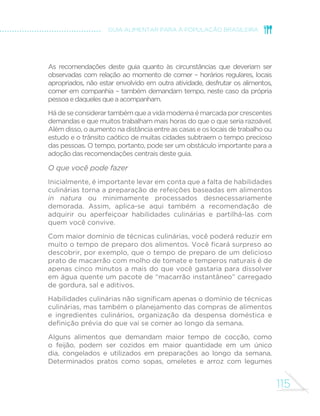 115
GUIA ALIMENTAR PARA A POPULAÇÃO BRASILEIRA
As recomendações deste guia quanto às circunstâncias que deveriam ser
observadas com relação ao momento de comer – horários regulares, locais
apropriados, não estar envolvido em outra atividade, desfrutar os alimentos,
comer em companhia – também demandam tempo, neste caso da própria
pessoaedaquelesqueaacompanham.
Hádeseconsiderartambémqueavidamodernaémarcadaporcrescentes
demandas e que muitos trabalham mais horas do que o que seria razoável.
Além disso, o aumento na distância entre as casas e os locais de trabalho ou
estudo e o trânsito caótico de muitas cidades subtraem o tempo precioso
das pessoas. O tempo, portanto, pode ser um obstáculo importante para a
adoção das recomendações centrais deste guia.
O que você pode fazer
Inicialmente, é importante levar em conta que a falta de habilidades
culinárias torna a preparação de refeições baseadas em alimentos
in natura ou minimamente processados desnecessariamente
demorada. Assim, aplica-se aqui também a recomendação de
adquirir ou aperfeiçoar habilidades culinárias e partilhá-las com
quem você convive.
Com maior domínio de técnicas culinárias, você poderá reduzir em
muito o tempo de preparo dos alimentos. Você ficará surpreso ao
descobrir, por exemplo, que o tempo de preparo de um delicioso
prato de macarrão com molho de tomate e temperos naturais é de
apenas cinco minutos a mais do que você gastaria para dissolver
em água quente um pacote de “macarrão instantâneo” carregado
de gordura, sal e aditivos.
Habilidades culinárias não significam apenas o domínio de técnicas
culinárias, mas também o planejamento das compras de alimentos
e ingredientes culinários, organização da despensa doméstica e
definição prévia do que vai se comer ao longo da semana.
Alguns alimentos que demandam maior tempo de cocção, como
o feijão, podem ser cozidos em maior quantidade em um único
dia, congelados e utilizados em preparações ao longo da semana.
Determinados pratos como sopas, omeletes e arroz com legumes
 
