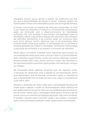 116
MINISTÉRIO DA SAÚDE
refogados tomam pouco tempo e podem ser preferíveis em dias
em que a disponibilidade de tempo é menor. Verduras podem ser
higienizadas e secas com antecedência para uso ao longo da semana.
O tempo consumido no preparo de refeições preparadas na hora
e com base em alimentos in natura ou minimamente processados
pode ser diminuído com o desenvolvimento de habilidades
culinárias, mas não anulado. E esse tempo, consideradas todas as
atividades, desde a aquisição e seleção dos alimentos até a limpeza
de utensílios domésticos e da cozinha, pode ser excessivo para
uma única pessoa. Assim, aplica-se aqui a recomendação feita
anteriormente neste guia quanto à necessidade de se partilhar a
responsabilidade por todas as atividades domésticas relacionadas
à aquisição de alimentos e ao preparo e consumo de refeições.
Resta agora considerar o tempo extra requerido para cumprir as
recomendações deste guia sobre o ato de comer e a comensalidade:
fazer refeições regularmente, comer sem pressa, desfrutar o prazer
proporcionado pela visão, aroma, textura e sabor dos alimentos e
de suas preparações e partilhar deste prazer com familiares, amigos
ou colegas.
Na introdução deste capítulo, dissemos que, em algumas vezes,
a remoção de obstáculos para a adesão às recomendações deste
guia demandaria que as pessoas refletissem sobre a importância
que a alimentação tem ou pode ter para suas vidas e concedessem
a ela maior valor.
Embora a atribuição de maior valor para a alimentação favoreça de
modo geral a adesão a todas as recomendações deste material, ela
tem papel especial no que se refere às circunstâncias que envolvem o
ato de comer. Neste caso, a mensagem deste guia é: encare o ato de
comer como um momento privilegiado de prazer, não como um fardo.
E também: reavalie como você tem usado o seu tempo e considere
quais outras atividades poderiam ceder espaço para a alimentação.
 