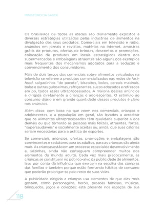 118
MINISTÉRIO DA SAÚDE
Os brasileiros de todas as idades são diariamente expostos a
diversas estratégias utilizadas pelas indústrias de alimentos na
divulgação dos seus produtos. Comerciais em televisão e rádio,
anúncios em jornais e revistas, matérias na internet, amostras
grátis de produtos, ofertas de brindes, descontos e promoções,
colocação de produtos em locais estratégicos dentro dos
supermercados e embalagens atraentes são alguns dos exemplos
mais frequentes dos mecanismos adotados para a sedução e
convencimento dos consumidores.
Mais de dois terços dos comerciais sobre alimentos veiculados na
televisão se referem a produtos comercializados nas redes de fast-
food, salgadinhos “de pacote”, biscoitos, bolos, cereais matinais,
balas e outras guloseimas, refrigerantes, sucos adoçados e refrescos
em pó, todos esses ultraprocessados. A maioria desses anúncios
é dirigida diretamente a crianças e adolescentes. O estímulo ao
consumo diário e em grande quantidade desses produtos é claro
nos anúncios.
Além disso, com base no que veem nos comerciais, crianças e
adolescentes, e a população em geral, são levados a acreditar
que os alimentos ultraprocessados têm qualidade superior a dos
demais ou que tornarão as pessoas mais felizes, atraentes, fortes,
“supersaudáveis” e socialmente aceitas ou, ainda, que suas calorias
seriam necessárias para a prática de esportes.
Se comerciais, anúncios, ofertas, promoções e embalagens são
convincentes e sedutores para os adultos, para as crianças são ainda
mais.Ascriançasestãoemumprocessoespecialdedesenvolvimento
e, sozinhas, ainda não conseguem compreender muitos dos
elementos do mundo adulto. Cada vez mais precocemente, as
crianças se constituem no público-alvo da publicidade de alimentos.
Isso por conta da influência que exercem na escolha das compras
das famílias e também porque estão formando hábitos de consumo
que poderão prolongar-se pelo resto de suas vidas.
A publicidade dirigida a crianças usa elementos de que elas mais
gostam, como personagens, heróis, pessoas famosas, músicas,
brinquedos, jogos e coleções; está presente nos espaços de sua
 
