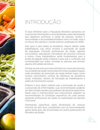 11
Introdução
O Guia Alimentar para a População Brasileira apresenta um
conjunto de informações e recomendações sobre alimentação
que objetivam promover a saúde de pessoas, famílias e
comunidades e da sociedade brasileira como um todo, hoje e
no futuro. Ele substitui a versão anterior, publicada em 2006.
Este guia é para todos os brasileiros. Alguns destes serão
trabalhadores cujo ofício envolve a promoção da saúde
da população, incluindo profissionais de saúde, agentes
comunitários, educadores, formadores de recursos humanos
e outros. Esses trabalhadores serão fundamentais para a
ampla divulgação deste material e para que o conteúdo seja
compreendido por todos, incluídas as pessoas que tenham
alguma dificuldade de leitura.
Almeja-se que este guia seja utilizado nas casas das pessoas,
nasunidadesdesaúde,nasescolaseemtodoequalquerespaço
onde atividades de promoção da saúde tenham lugar, como
centros comunitários, centros de referência de assistência
social, sindicatos, centros de formação de trabalhadores e
sedes de movimentos sociais.
Embora o foco deste material seja a promoção da saúde e
a prevenção de enfermidades, suas recomendações poderão
serúteisatodosaquelesquepadeçamdedoençasespecíficas.
Neste caso, é imprescindível que nutricionistas adaptem as
recomendações às condições específicas de cada pessoa,
apoiando profissionais de saúde na organização da atenção
nutricional.
Orientações específicas sobre alimentação de crianças
menores de dois anos, consistentes com as recomendações
gerais deste guia, são encontradas em outras publicações do
Ministério da Saúde.
 
