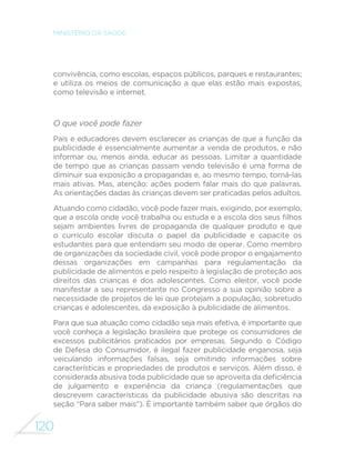 120
MINISTÉRIO DA SAÚDE
convivência, como escolas, espaços públicos, parques e restaurantes;
e utiliza os meios de comunicação a que elas estão mais expostas,
como televisão e internet.
O que você pode fazer
Pais e educadores devem esclarecer as crianças de que a função da
publicidade é essencialmente aumentar a venda de produtos, e não
informar ou, menos ainda, educar as pessoas. Limitar a quantidade
de tempo que as crianças passam vendo televisão é uma forma de
diminuir sua exposição a propagandas e, ao mesmo tempo, torná-las
mais ativas. Mas, atenção: ações podem falar mais do que palavras.
As orientações dadas às crianças devem ser praticadas pelos adultos.
Atuando como cidadão, você pode fazer mais, exigindo, por exemplo,
que a escola onde você trabalha ou estuda e a escola dos seus filhos
sejam ambientes livres de propaganda de qualquer produto e que
o currículo escolar discuta o papel da publicidade e capacite os
estudantes para que entendam seu modo de operar. Como membro
de organizações da sociedade civil, você pode propor o engajamento
dessas organizações em campanhas para regulamentação da
publicidade de alimentos e pelo respeito à legislação de proteção aos
direitos das crianças e dos adolescentes. Como eleitor, você pode
manifestar a seu representante no Congresso a sua opinião sobre a
necessidade de projetos de lei que protejam a população, sobretudo
crianças e adolescentes, da exposição à publicidade de alimentos.
Para que sua atuação como cidadão seja mais efetiva, é importante que
você conheça a legislação brasileira que protege os consumidores de
excessos publicitários praticados por empresas. Segundo o Código
de Defesa do Consumidor, é ilegal fazer publicidade enganosa, seja
veiculando informações falsas, seja omitindo informações sobre
características e propriedades de produtos e serviços. Além disso, é
considerada abusiva toda publicidade que se aproveita da deficiência
de julgamento e experiência da criança (regulamentações que
descrevem características da publicidade abusiva são descritas na
seção “Para saber mais”). É importante também saber que órgãos do
 