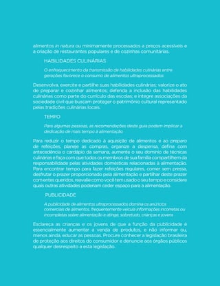 123
GUIA ALIMENTAR PARA A POPULAÇÃO BRASILEIRA
alimentos in natura ou minimamente processados a preços acessíveis e
a criação de restaurantes populares e de cozinhas comunitárias.
Habilidades culinárias
O enfraquecimento da transmissão de habilidades culinárias entre
gerações favorece o consumo de alimentos ultraprocessados
Desenvolva, exercite e partilhe suas habilidades culinárias; valorize o ato
de preparar e cozinhar alimentos; defenda a inclusão das habilidades
culinárias como parte do currículo das escolas; e integre associações da
sociedade civil que buscam proteger o patrimônio cultural representado
pelas tradições culinárias locais.
Tempo
Para algumas pessoas, as recomendações deste guia podem implicar a
dedicação de mais tempo à alimentação
Para reduzir o tempo dedicado à aquisição de alimentos e ao preparo
de refeições, planeje as compras, organize a despensa, defina com
antecedência o cardápio da semana, aumente o seu domínio de técnicas
culináriasefaçacomquetodososmembrosdesuafamíliacompartilhemda
responsabilidade pelas atividades domésticas relacionadas à alimentação.
Para encontrar tempo para fazer refeições regulares, comer sem pressa,
desfrutar o prazer proporcionado pela alimentação e partilhar deste prazer
comentesqueridos,reavaliecomovocêtemusadooseutempoeconsidere
quais outras atividades poderiam ceder espaço para a alimentação.
Publicidade
A publicidade de alimentos ultraprocessados domina os anúncios
comerciais de alimentos, frequentemente veicula informações incorretas ou
incompletas sobre alimentação e atinge, sobretudo, crianças e jovens
Esclareça as crianças e os jovens de que a função da publicidade é
essencialmente aumentar a venda de produtos, e não informar ou,
menos ainda, educar as pessoas. Procure conhecer a legislação brasileira
de proteção aos direitos do consumidor e denuncie aos órgãos públicos
qualquer desrespeito a esta legislação.
 