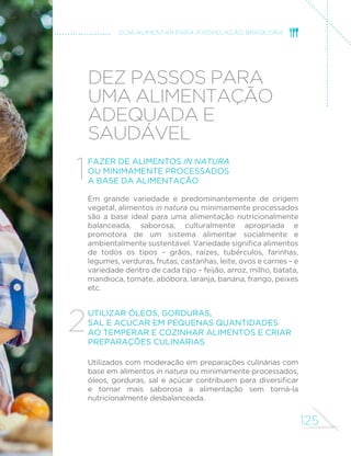 125
GUIA ALIMENTAR PARA A POPULAÇÃO BRASILEIRA
Dez passos para
uma alimentação
adequada e
saudável
Fazer de alimentos in natura
ou minimamente processados
a base da alimentação
Em grande variedade e predominantemente de origem
vegetal, alimentos in natura ou minimamente processados
são a base ideal para uma alimentação nutricionalmente
balanceada, saborosa, culturalmente apropriada e
promotora de um sistema alimentar socialmente e
ambientalmente sustentável. Variedade significa alimentos
de todos os tipos – grãos, raízes, tubérculos, farinhas,
legumes, verduras, frutas, castanhas, leite, ovos e carnes – e
variedade dentro de cada tipo – feijão, arroz, milho, batata,
mandioca, tomate, abóbora, laranja, banana, frango, peixes
etc.
Utilizar óleos, gorduras,
sal e açúcar em pequenas quantidades
ao temperar e cozinhar alimentos e criar
preparações culinárias
Utilizados com moderação em preparações culinárias com
base em alimentos in natura ou minimamente processados,
óleos, gorduras, sal e açúcar contribuem para diversificar
e tornar mais saborosa a alimentação sem torná-la
nutricionalmente desbalanceada.
1
2
 