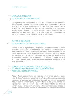 126
MINISTÉRIO DA SAÚDE
Limitar o consumo
de alimentos processados
Os ingredientes e métodos usados na fabricação de alimentos
processados – como conservas de legumes, compota de frutas,
pães e queijos – alteram de modo desfavorável a composição
nutricional dos alimentos dos quais derivam. Em pequenas
quantidades, podem ser consumidos como ingredientes de
preparações culinárias ou parte de refeições baseadas em
alimentos in natura ou minimamente processados.
Evitar o consumo
de alimentos ultraprocessados
Devido a seus ingredientes, alimentos ultraprocessados – como
biscoitos recheados, “salgadinhos de pacote”, refrigerantes e
“macarrão instantâneo” – são nutricionalmente desbalanceados. Por
conta de sua formulação e apresentação, tendem a ser consumidos
em excesso e a substituir alimentos in natura ou minimamente
processados. Suas formas de produção, distribuição, comercialização
e consumo afetam de modo desfavorável a cultura, a vida social e o
meio ambiente.
Comer com regularidade e atenção,
em ambientes apropriados e, sempre que
possível, com companhia
Procure fazer suas refeições em horários semelhantes todos os dias e
evite “beliscar” nos intervalos entre as refeições. Coma sempre devagar
e desfrute o que está comendo, sem se envolver em outra atividade.
Procure comer em locais limpos, confortáveis e tranquilos e onde não
haja estímulos para o consumo de quantidades ilimitadas de alimento.
Sempre que possível, coma em companhia, com familiares, amigos ou
colegas de trabalho ou escola. A companhia nas refeições favorece o
3
4
5
 