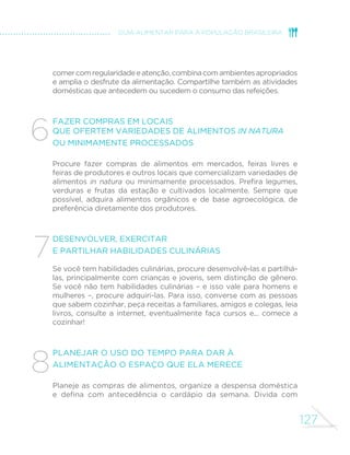 127
GUIA ALIMENTAR PARA A POPULAÇÃO BRASILEIRA
comercomregularidadeeatenção,combinacomambientesapropriados
e amplia o desfrute da alimentação. Compartilhe também as atividades
domésticas que antecedem ou sucedem o consumo das refeições.
Fazer compras em locais
que ofertem variedades de alimentos in natura
ou minimamente processados
Procure fazer compras de alimentos em mercados, feiras livres e
feiras de produtores e outros locais que comercializam variedades de
alimentos in natura ou minimamente processados. Prefira legumes,
verduras e frutas da estação e cultivados localmente. Sempre que
possível, adquira alimentos orgânicos e de base agroecológica, de
preferência diretamente dos produtores.
Desenvolver, exercitar
e partilhar habilidades culinárias
Se você tem habilidades culinárias, procure desenvolvê-las e partilhá-
las, principalmente com crianças e jovens, sem distinção de gênero.
Se você não tem habilidades culinárias – e isso vale para homens e
mulheres –, procure adquiri-las. Para isso, converse com as pessoas
que sabem cozinhar, peça receitas a familiares, amigos e colegas, leia
livros, consulte a internet, eventualmente faça cursos e... comece a
cozinhar!
Planejar o uso do tempo para dar à
alimentação o espaço que ela merece
Planeje as compras de alimentos, organize a despensa doméstica
e defina com antecedência o cardápio da semana. Divida com
6
7
8
 