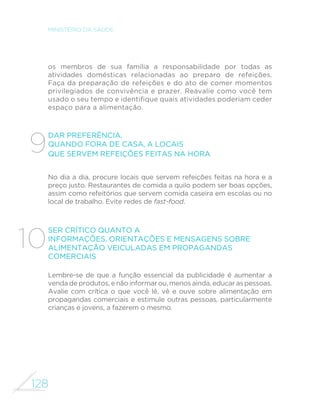 128
MINISTÉRIO DA SAÚDE
os membros de sua família a responsabilidade por todas as
atividades domésticas relacionadas ao preparo de refeições.
Faça da preparação de refeições e do ato de comer momentos
privilegiados de convivência e prazer. Reavalie como você tem
usado o seu tempo e identifique quais atividades poderiam ceder
espaço para a alimentação.
Dar preferência,
quando fora de casa, a locais
que servem refeições feitas na hora
No dia a dia, procure locais que servem refeições feitas na hora e a
preço justo. Restaurantes de comida a quilo podem ser boas opções,
assim como refeitórios que servem comida caseira em escolas ou no
local de trabalho. Evite redes de fast-food.
Ser crítico quanto a
informações, orientações e mensagens sobre
alimentação veiculadas em propagandas
comerciais
Lembre-se de que a função essencial da publicidade é aumentar a
venda de produtos, e não informar ou, menos ainda, educar as pessoas.
Avalie com crítica o que você lê, vê e ouve sobre alimentação em
propagandas comerciais e estimule outras pessoas, particularmente
crianças e jovens, a fazerem o mesmo.
9
10
 