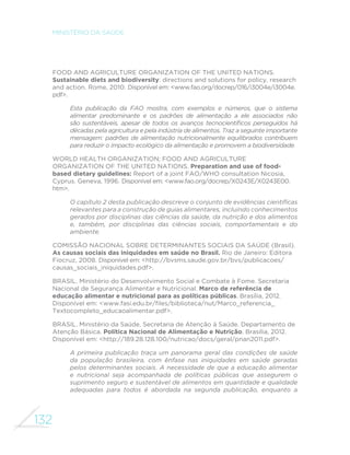 132
MINISTÉRIO DA SAÚDE
FOOD AND AGRICULTURE ORGANIZATION OF THE UNITED NATIONS.
Sustainable diets and biodiversity: directions and solutions for policy, research
and action. Rome, 2010. Disponível em: <www.fao.org/docrep/016/i3004e/i3004e.
pdf>.
Esta publicação da FAO mostra, com exemplos e números, que o sistema
alimentar predominante e os padrões de alimentação a ele associados não
são sustentáveis, apesar de todos os avanços tecnocientíficos perseguidos há
décadas pela agricultura e pela indústria de alimentos. Traz a seguinte importante
mensagem: padrões de alimentação nutricionalmente equilibrados contribuem
para reduzir o impacto ecológico da alimentação e promovem a biodiversidade.
WORLD HEALTH ORGANIZATION; FOOD AND AGRICULTURE
ORGANIZATION OF THE UNITED NATIONS. Preparation and use of food-
based dietary guidelines: Report of a joint FAO/WHO consultation Nicosia,
Cyprus. Geneva, 1996. Disponível em: <www.fao.org/docrep/X0243E/X0243E00.
htm>.
O capítulo 2 desta publicação descreve o conjunto de evidências científicas
relevantes para a construção de guias alimentares, incluindo conhecimentos
gerados por disciplinas das ciências da saúde, da nutrição e dos alimentos
e, também, por disciplinas das ciências sociais, comportamentais e do
ambiente.
COMISSÃO NACIONAL SOBRE DETERMINANTES SOCIAIS DA SAÚDE (Brasil).
As causas sociais das iniquidades em saúde no Brasil. Rio de Janeiro: Editora
Fiocruz, 2008. Disponível em: <http://bvsms.saude.gov.br/bvs/publicacoes/
causas_sociais_iniquidades.pdf>.
BRASIL. Ministério do Desenvolvimento Social e Combate à Fome. Secretaria
Nacional de Segurança Alimentar e Nutricional. Marco de referência de
educação alimentar e nutricional para as políticas públicas. Brasília, 2012.
Disponível em: <www.fasi.edu.br/files/biblioteca/nut/Marco_referencia_
Textocompleto_educaoalimentar.pdf>.
BRASIL. Ministério da Saúde. Secretaria de Atenção à Saúde. Departamento de
Atenção Básica. Política Nacional de Alimentação e Nutrição. Brasília, 2012.
Disponível em: <http://189.28.128.100/nutricao/docs/geral/pnan2011.pdf>.
A primeira publicação traça um panorama geral das condições de saúde
da população brasileira, com ênfase nas iniquidades em saúde geradas
pelos determinantes sociais. A necessidade de que a educação alimentar
e nutricional seja acompanhada de políticas públicas que assegurem o
suprimento seguro e sustentável de alimentos em quantidade e qualidade
adequadas para todos é abordada na segunda publicação, enquanto a
 