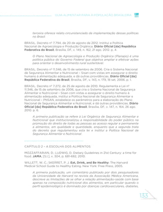 133
GUIA ALIMENTAR PARA A POPULAÇÃO BRASILEIRA
terceira oferece relato circunstanciado da implementação dessas políticas
no Brasil.
BRASIL. Decreto nº 7.794, de 20 de agosto de 2012. Institui a Política
Nacional de Agroecologia e Produção Orgânica. Diário Oficial [da] República
Federativa do Brasil, Brasília, DF, v. 149, n. 162, 21 ago. 2012. p. 4.
O Plano Nacional de Agroecologia e Produção Orgânica (Planapo) é uma
política pública do Governo Federal que objetiva ampliar e efetivar ações
para orientar o desenvolvimento rural sustentável.
BRASIL. Decreto nº 11.346, de 15 de setembro de 2006. Cria o Sistema Nacional
de Segurança Alimentar e Nutricional – Sisan com vistas em assegurar o direito
humano à alimentação adequada, e dá outras providências. Diário Oficial [da]
República Federativa do Brasil, Brasília, DF, v. 143, n. 179, 18 set. 2006. p. 1.
BRASIL. Decreto nº 7.272, de 25 de agosto de 2010. Regulamenta a Lei nº
11.346, de 15 de setembro de 2006, que cria o Sistema Nacional de Segurança
Alimentar e Nutricional – Sisan com vistas a assegurar o direito humano à
alimentação adequada, institui a Política Nacional de Segurança Alimentar e
Nutricional – PNSAN, estabelece os parâmetros para a elaboração do Plano
Nacional de Segurança Alimentar e Nutricional, e dá outras providências. Diário
Oficial [da] República Federativa do Brasil, Brasília, DF, v. 147, n. 164, 26 ago.
2010. p. 6.
A primeira publicação se refere à Lei Orgânica de Segurança Alimentar e
Nutricional que institucionalizou a responsabilidade do poder público na
promoção do direito de todas as pessoas ao acesso regular e permanente
a alimentos, em qualidade e quantidade, enquanto que a segunda trata
do decreto que regulamentou esta lei e institui a Política Nacional de
Segurança Alimentar e Nutricional.
Capítulo 2 – A escolha dos alimentos
MOZZAFFARIAN, D.; LUDWIG, D. Dietary Guidelines in 21st Century: a time for
food. JAMA, [S.l.], v. 304, p. 681-682, 2010.
WILLETT, W. C.; SKERRET, P. J. Eat, Drink, and Be Healthy: The Harvard
Medical School Guide to Healthy Eating. New York: Free Press, 2005.
A primeira publicação, um comentário publicado por dois pesquisadores
da Universidade de Harvard na revista da Associação Médica Americana,
descreve as limitações de se olhar a relação alimentação–saúde com base
apenas na composição nutricional dos alimentos, em particular quando o
perfil epidemiológico é dominado por doenças cardiovasculares, diabetes,
 