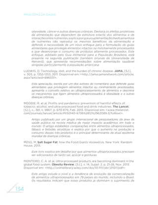 134
MINISTÉRIO DA SAÚDE
obesidade, câncer e outras doenças crônicas. Destaca os efeitos protetores
da alimentação que dependem da estrutura intacta dos alimentos e de
interaçõesentrenutrientes,explicaporqueasuplementaçãomedicamentosa
de nutrientes não reproduz os mesmos benefícios da alimentação e
defende a necessidade de um novo enfoque para a formulação de guias
alimentares que privilegie alimentos intactos ou minimamente processados
e que desencoraje o consumo de produtos altamente processados. Este
enfoque, adotado pelo Guia Alimentar para a População Brasileira, está
presente na segunda publicação (também oriunda da Universidade de
Harvard), que apresenta recomendações sobre alimentação saudável
dirigidas particularmente à população americana.
LUDWIG, D. Technology, diet, and the burden of chronic disease. JAMA, [S.l.],
v. 305, p. 1352-1353, 2011. Disponível em: <http://jama.jamanetwork.com/article.
aspx?articleid=896031>.
Esta apreciação, escrita por um dos autores do comentário que defende guias
alimentares que privilegiem alimentos intactos ou minimamente processados,
apresenta o conceito relativo ao ultraprocessamento de alimentos e descreve
os mecanismos que ligam alimentos ultraprocessados à obesidade e a outras
doenças crônicas.
MOODIE, R. et al. Profits and pandemics: prevention of harmful effects of
tobacco, alcohol, and ultra-processed food and drink industries. The Lancet,
[S.l.], v., 381, n. 9867, p. 670-679, Feb. 2013. Disponível em: <www.thelancet.
com/journals/lancet/article/PIIS0140-6736%2812%2962089-3/fulltext>.
Artigo publicado por um grupo internacional de pesquisadores da área da
saúde pública na revista médica de maior impacto acadêmico em todo o
mundo. O artigo estabelece comparações entre alimentos ultraprocessados,
tabaco e bebidas alcoólicas e explica por que o aumento na produção e
consumo desses três produtos é o principal determinante da atual epidemia
mundial de doenças crônicas.
MOSS, M. Salt Sugar Fat: how the Food Giants Hooked Us. New York: Random
House, 2013.
Este livro explica em detalhe por que alimentos ultraprocessados precisam
ser adicionados de tanto sal, açúcar e gorduras.
MONTEIRO, C. A. et al. Ultra-processed products are becoming dominant in the
global food system. Obesity Review, [S.l.], v. 14, Suppl. 2, p. 21-28, Nov. 2013.
Disponível em: <http://onlinelibrary.wiley.com/doi/10.1111/obr.12107/pdf>.
Este artigo estuda o nível e a tendência de evolução da comercialização
de alimentos ultraprocessados em 79 países do mundo, incluindo o Brasil.
Os resultados indicam que esses produtos já dominam o suprimento de
 