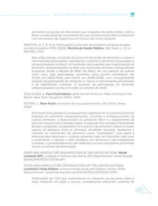 135
GUIA ALIMENTAR PARA A POPULAÇÃO BRASILEIRA
alimentos nos países de alta renda e que, naqueles de renda média, como o
Brasil, a velocidade de crescimento de suas vendas é muito alta e compatível
com um cenário de hegemonia em futuro não muito distante.
MARTINS, A. P. B. et al. Participação crescente de produtos ultraprocessados
na dieta brasileira (1987-2009). Revista de Saúde Pública, São Paulo, v. 47, p.
656-665, 2013.
Este artigo estuda a evolução do consumo domiciliar de alimentos in natura e
minimamente processados, ingredientes culinários e alimentos processados e
ultraprocessados no Brasil. Os resultados documentam que a participação de
alimentos ultraprocessados na dieta vem crescendo nas áreas metropolitanas
brasileiras desde a década de 1980. No Brasil, em um período de apenas
cinco anos, esta participação aumentou cinco pontos percentuais (de
20,8%, em 2002-2003, para 25,4%, em 2008-2009), com correspondente
redução da participação de alimentos in natura e minimamente processados
e de ingredientes culinários. O aumento da participação de alimentos
ultraprocessados ocorreu em todos os estratos de renda.
SCHLOSSER, E. Fast Food Nation: what the All-American Meal is Doing to the
World. New York: Houghton Mifflin, 2001.
PETRINI, C. Slow Food: princípios da nova gastronomia. São Paulo: Senac,
2009.
O primeiro livro aborda as consequências negativas de um sistema alimentar
baseado em alimentos ultraprocessados, incluindo o enfraquecimento da
cultura alimentar, a deterioração do ambiente físico e o esgotamento de
recursos naturais como energia e água. O segundo livro advoga a necessidade
de que a produção, a preparação e o consumo de alimentos voltem a ocupar
lugares de destaque entre as principais atividades humanas. Apresenta o
conceito do consumidor de alimentos como “coprodutor”, cujo papel é
essencial para direcionar o sistema alimentar para um horizonte mais justo
e sustentável, e valoriza o valor simbólico dos alimentos e das preparações
culinárias, o compartilhamento das refeições e outras importantes dimensões
sociais e culturais da alimentação.
FOOD AND AGRICULTURE ORGANIZATION OF THE UNITED NATIONS. World
Livestock 2011: Livestock in food security. Rome, 2011. Disponível em: <www.fao.org/
docrep/014/i2373e/i2373e.pdf>.
FOOD AND AGRICULTURE ORGANIZATION OF THE UNITED NATIONS.
Livestock’s long shadow: environmental issues and options. Rome, 2006.
Disponível em: <www.fao.org/docrep/010/a0701e/a0701e00.HTM>.
Publicações da FAO que sistematizam os impactos da pecuária sobre o
meio ambiente em todo o mundo, considerando diferentes sistemas de
 