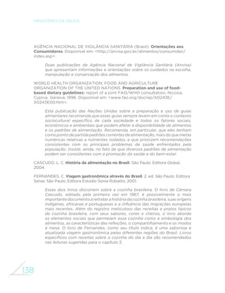 138
MINISTÉRIO DA SAÚDE
AGÊNCIA NACIONAL DE VIGILÂNCIA SANITÁRIA (Brasil). Orientações aos
Consumidores. Disponível em: <http://anvisa.gov.br/alimentos/consumidor/
index.asp>.
Duas publicações da Agência Nacional de Vigilância Sanitária (Anvisa)
que apresentam informações e orientações sobre os cuidados na escolha,
manipulação e conservação dos alimentos.
WORLD HEALTH ORGANIZATION; FOOD AND AGRICULTURE
ORGANIZATION OF THE UNITED NATIONS. Preparation and use of food-
based dietary guidelines: report of a joint FAO/WHO consultation, Nicosia,
Cyprus. Geneva, 1996. Disponível em: <www.fao.org/docrep/X0243E/
X0243E00.htm>.
Esta publicação das Nações Unidas sobre a preparação e uso de guias
alimentares recomenda que esses guias sempre levem em conta o contexto
sociocultural específico de cada sociedade e todos os fatores sociais,
econômicos e ambientais que podem afetar a disponibilidade de alimentos
e os padrões de alimentação. Recomenda, em particular, que eles tenham
comopontodepartidapadrõescorrentesdealimentação,maisdoquemetas
numéricas relativas a nutrientes isolados, e que priorizem recomendações
consistentes com os principais problemas de saúde enfrentados pela
população. Insiste, ainda, no fato de que diversos padrões de alimentação
podem ser consistentes com a promoção da saúde e do bem-estar.
CASCUDO, L. C. História da alimentação no Brasil. São Paulo: Editora Global,
2004.
FERNANDES, C. Viagem gastronômica através do Brasil. 2. ed. São Paulo: Editora
Senac São Paulo; Editora Estúdio Sonia Robatto, 2001.
Esses dois livros discorrem sobre a cozinha brasileira. O livro de Câmara
Cascudo, editado pela primeira vez em 1967, é possivelmente o mais
importantedocumentoa retratara história dacozinha brasileira,suas origens
indígenas, africanas e portuguesas e a influência das migrações europeias
mais recentes. Além do registro meticuloso das receitas e pratos típicos
da cozinha brasileira, com seus sabores, cores e cheiros, o livro aborda
os elementos sociais que permeiam essa cozinha como a simbologia dos
alimentos, as características das refeições, o compartilhamento e os modos
à mesa. O livro de Fernandes, como seu título indica, é uma saborosa e
atualizada viagem gastronômica pelas diferentes regiões do Brasil. Livros
específicos com receitas sobre a cozinha do dia a dia são recomendados
nas leituras sugeridas para o capítulo 5.
 