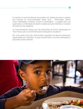 13
GUIA ALIMENTAR PARA A POPULAÇÃO BRASILEIRA
O capítulo 5 examina fatores que podem ser obstáculos para a adesão
das pessoas às recomendações deste guia – informação, oferta,
custo, habilidades culinárias, tempo e publicidade – e propõe para sua
superação a combinação de ações no plano pessoal e familiar e no plano
do exercício da cidadania.
As recomendações deste guia são oferecidas de forma sintetizada em
“Dez Passos para uma Alimentação Adequada e Saudável”.
Em uma seção final, são relacionadas sugestões de leituras adicionais,
organizadas por capítulos, as quais aprofundam os temas abordados e
discutidos neste material.
 
 