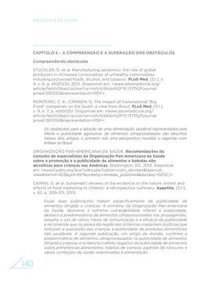 140
MINISTÉRIO DA SAÚDE
Capítulo 5 – A compreensão e a superação dos obstáculos
Compreendendo obstáculos
STUCKLER, D. et al. Manufacturing epidemics: the role of global
producers in increased consumption of unhealthy commodities
including processed foods, alcohol, and tobacco. PLoS Med, [S.l.], v.
9, n. 6, p. e1001235, 2012. Disponível em: <www.plosmedicine.org/
article/fetchObject.action?uri=info%3Adoi%2F10.1371%2Fjournal.
pmed.1001235&representation=PDF>.
MONTEIRO, C. A.; CANNON, G. The impact of transnational “Big
Food” companies on the South: a view from Brazil. PLoS Med, [S.l.],
v. 9, n. 7, p. e1001252. Disponível em: <www.plosmedicine.org/
article/fetchObject.action?uri=info%3Adoi%2F10.1371%2Fjournal.
pmed.1001252&representation=PDF>.
Os obstáculos para a adoção de uma alimentação saudável representados pela
oferta e publicidade agressivas de alimentos ultraprocessados são descritos
nesses dois artigos, o primeiro sob uma perspectiva mundial, o segundo com
ênfase no Brasil.
ORGANIZAÇÃO PAN-AMERICANA DA SAÚDE. Recomendações da
consulta de especialistas da Organização Pan-Americana da Saúde
sobre a promoção e a publicidade de alimentos e bebidas não
alcoólicas para crianças nas Américas. Washington, DC, 2012. Disponível
em: <www2.paho.org/bra/index.php?option=com_docman&task=cat_
view&Itemid=423&gid=997&orderby=dmdate_published&ascdesc=DESC)>.
CAIRNS, G. et al. Systematic reviews of the evidence on the nature, extent and
effects of food marketing to children: a retrospective summary. Appetite, [S.l.],
v. 62, p. 209-215, 2013.
Essas duas publicações tratam especificamente da publicidade de
alimentos dirigida a crianças. A primeira, da Organização Pan-americana
da Saúde, descreve a extrema vulnerabilidade infantil à publicidade,
destaca a predominância de alimentos ultraprocessados nas propagandas,
ressalta o uso de vários meios de comunicação e a eficácia da publicidade
e recomenda que os países da região das Américas implantem políticas que
reduzam a exposição das crianças à publicidade de produtos alimentícios
não saudáveis. A segunda publicação, um artigo de revisão, confirma a
predominância de alimentos ultraprocessados na publicidade de alimentos
dirigida a crianças e evidencia o efeito negativo da publicidade de alimentos
sobre preferências alimentares, hábitos de compra, padrões de consumo e
várias condições de saúde relacionadas à alimentação.
 
