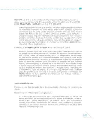 141
GUIA ALIMENTAR PARA A POPULAÇÃO BRASILEIRA
MOUBARAC, J-C. et al. International differences in cost and consumption of
ready-to-consume food and drink products: United Kingdom and Brazil, 2008-
2009. Global Public Health, [S.l.], v. 8, p. 845-856, 2013.
Este artigo descreve estudo que aborda a influência de preços sobre a compra
de alimentos no Brasil e no Reino Unido. Entre outros achados, a pesquisa
demonstra que, no Reino Unido, preparar alimentos em casa onera mais o
orçamento familiar do que comprar alimentos prontos para consumo e
ultraprocessados, enquanto no Brasil ainda é economicamente mais vantajoso
preparar alimentos. O estudo demonstra também que o preço relativamente
menor dos alimentos ultraprocessados no Reino Unido explica em boa parte
porque esses produtos são os que predominam na alimentação dos britânicos,
mas ainda não na dos brasileiros.
SHAPIRO, L. Something from the oven. New York: Penguin, 2004.
Estelivro,baseadonahistóriaamericanadopós-guerra,desafiaanoçãocomum
de que a substituição de preparações culinárias por alimentos ultraprocessados
nos Estados Unidos foi simples consequência do engajamento das mulheres
no mercado de trabalho e da consequente falta de tempo para cozinhar. Papel
extremamente relevante é atribuído às estratégias de marketing empregadas
pela indústria de alimentos para convencer as pessoas de que cozinhar
tomava muito tempo (que poderia ser usado em coisas mais interessantes)
e de que preparar alimentos havia se tornado desnecessário diante de tantas
opções de produtos prontos para consumo. A relação entre o valor atribuído
à alimentação, o uso do tempo e a opção por preparar alimentos ou utilizar
produtos prontos para consumo é abordada com grande sensibilidade por
Michael Pollan no livro Cozinhar, já mencionado nas leituras relativas ao
capítulo anterior deste guia.
Superando obstáculos
Publicações da Coordenação-Geral de Alimentação e Nutrição do Ministério da
Saúde
Disponíveis em: <http://dab.saude.gov.br/>.
As publicações disponibilizadas nesta página do Ministério da Saúde são
fontes adicionais de informações confiáveis 	 sobre alimentação saudável.
Entre outros temas importantes, os leitores deste guia encontrarão
nessas publicações informações detalhadas sobre aleitamento materno,
alimentação de crianças menores de dois anos, alimentação saudável para
idosos e alimentos regionais.
 