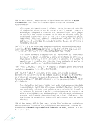 142
MINISTÉRIO DA SAÚDE
BRASIL. Ministério do Desenvolvimento Social. Segurança Alimentar. Rede
equipamentos. Disponível em: <www.mds.gov.br/segurancaalimentar/
equipamentos>.
Informações sobre equipamentos públicos criados para reduzir os índices
de insegurança alimentar da população e para promover o acesso à
alimentação adequada e saudável são disponibilizadas nesta página
do Ministério do Desenvolvimento Social. Nela, os leitores deste guia
encontrarão informações sobre o que são e como podem ser criados
restaurantes populares, cozinhas comunitárias, unidades de apoio à
distribuição de alimentos da agricultura familiar, bancos de alimentos e
mercados populares.
SANTOS, M. V. et al. Os restaurantes por peso no contexto de alimentação saudável
fora de casa. Revista de Nutrição, Campinas, v. 24, p. 641-649, 2011. Disponível em:
www.scielo.br/pdf/rn/v24n4/v24n4a12.pdf52732011000400012>.
Este artigo descreve características da modalidade de restaurantes
“por peso” no Brasil, destacando a oferta diversificada de alimentos e
preparações culinárias, o preço relativamente acessível e a rapidez no
atendimento, e considera seu potencial como facilitador da prática da
alimentação saudável nas refeições feitas fora de casa.
HARTMANN, C.; DOHLE, S.; SIEGRIST, M. Importance of cooking skills for balanced
food choices. Appetite, [S.l.], v. 65, p. 125-131, 2013.
CASTRO, I. R. R. et al. A culinária na promoção da alimentação saudável:
delineamento e experimentação de método educativo dirigido a adolescentes
e a profissionais das redes de saúde e de educação. Revista de Nutrição,
Campinas, v. 20; p. 571-588, 2007. Disponível em: <www.scielo.br/pdf/rn/v20n6/
a01v20n6.pdf>.
Esses dois artigos abordam a relação importante, ainda que pouco estudada,
entre habilidades culinárias e alimentação saudável. O primeiro demonstra
que habilidades culinárias estão relacionadas positivamente à frequência
de consumo de legumes e verduras e negativamente ao consumo de
alimentos ultraprocessados, enquanto o segundo descreve delineamento
e resultados de trabalho pioneiro no Brasil que utiliza a culinária como eixo
estruturante da promoção da alimentação saudável por meio de método
educativo.
BRASIL. Resolução nº 163, de 13 de março de 2014. Dispõe sobre a abusividade do
direcionamento de publicidade e de comunicação mercadológica à criança e ao
adolescente. Diário Oficial [da República Federativa do Brasil], Brasília, DF, 4 abr.
2014. Seção I, p. 4.
 