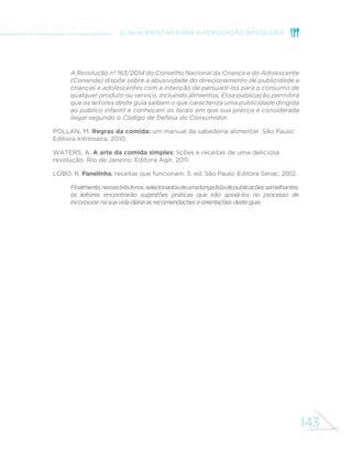 143
GUIA ALIMENTAR PARA A POPULAÇÃO BRASILEIRA
A Resolução nº 163/2014 do Conselho Nacional da Criança e do Adolescente
(Conanda) dispõe sobre a abusividade do direcionamento de publicidade a
crianças e adolescentes com a intenção de persuadi-los para o consumo de
qualquer produto ou serviço, incluindo alimentos. Essa publicação permitirá
que os leitores deste guia saibam o que caracteriza uma publicidade dirigida
ao público infantil e conheçam os locais em que sua prática é considerada
ilegal segundo o Código de Defesa do Consumidor.
POLLAN, M. Regras da comida: um manual da sabedoria alimentar. São Paulo:
Editora Intrínseca, 2010.
WATERS, A. A arte da comida simples: lições e receitas de uma deliciosa
revolução. Rio de Janeiro: Editora Agir, 2011.
LOBO, R. Panelinha: receitas que funcionam. 5. ed. São Paulo: Editora Senac, 2012.
Finalmente,nessestrêslivros,selecionadosdeumalongalistadepublicaçõessemelhantes,
os leitores encontrarão sugestões práticas que irão apoiá-los no processo de
incorporar nasuavidadiáriaasrecomendaçõeseorientaçõesdesteguia.
 