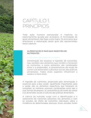 15
capítulo 1.
Princípios
Toda ação humana estruturada é implícita ou
explicitamente guiada por princípios. A formulação de
guias alimentares não foge a esta regra. Os princípios que
orientaram a elaboração deste guia são apresentados
neste capítulo.
Alimentação é mais que ingestão de
nutrientes
Alimentação diz respeito à ingestão de nutrientes,
mas também aos alimentos que contêm e fornecem
os nutrientes, a como alimentos são combinados
entre si e preparados, a características do modo de
comer e às dimensões culturais e sociais das práticas
alimentares. Todos esses aspectos influenciam a
saúde e o bem-estar.
A ingestão de nutrientes, propiciada pela alimentação, é
essencial para a boa saúde. Igualmente importantes para
a saúde são os alimentos específicos que fornecem os
nutrientes, as inúmeras possíveis combinações entre eles e
suas formas de preparo, as características do modo de comer
e as dimensões sociais e culturais das práticas alimentares.
A ciência da nutrição surge com a identificação e o
isolamento de nutrientes presentes nos alimentos e com
os estudos do efeito de nutrientes individuais sobre a
incidência de determinadas doenças. Esses estudos foram
 