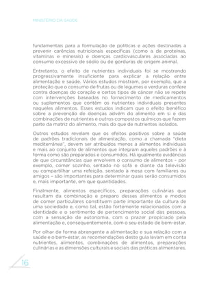 16
MINISTÉRIO DA SAÚDE
fundamentais para a formulação de políticas e ações destinadas a
prevenir carências nutricionais específicas (como a de proteínas,
vitaminas e minerais) e doenças cardiovasculares associadas ao
consumo excessivo de sódio ou de gorduras de origem animal.
Entretanto, o efeito de nutrientes individuais foi se mostrando
progressivamente insuficiente para explicar a relação entre
alimentação e saúde. Vários estudos mostram, por exemplo, que a
proteção que o consumo de frutas ou de legumes e verduras confere
contra doenças do coração e certos tipos de câncer não se repete
com intervenções baseadas no fornecimento de medicamentos
ou suplementos que contêm os nutrientes individuais presentes
naqueles alimentos. Esses estudos indicam que o efeito benéfico
sobre a prevenção de doenças advém do alimento em si e das
combinações de nutrientes e outros compostos químicos que fazem
parte da matriz do alimento, mais do que de nutrientes isolados.
Outros estudos revelam que os efeitos positivos sobre a saúde
de padrões tradicionais de alimentação, como a chamada “dieta
mediterrânea”, devem ser atribuídos menos a alimentos individuais
e mais ao conjunto de alimentos que integram aqueles padrões e à
forma como são preparados e consumidos. Há igualmente evidências
de que circunstâncias que envolvem o consumo de alimentos – por
exemplo, comer sozinho, sentado no sofá e diante da televisão
ou compartilhar uma refeição, sentado à mesa com familiares ou
amigos – são importantes para determinar quais serão consumidos
e, mais importante, em que quantidades.
Finalmente, alimentos específicos, preparações culinárias que
resultam da combinação e preparo desses alimentos e modos
de comer particulares constituem parte importante da cultura de
uma sociedade e, como tal, estão fortemente relacionados com a
identidade e o sentimento de pertencimento social das pessoas,
com a sensação de autonomia, com o prazer propiciado pela
alimentação e, consequentemente, com o seu estado de bem-estar.
Por olhar de forma abrangente a alimentação e sua relação com a
saúde e o bem-estar, as recomendações deste guia levam em conta
nutrientes, alimentos, combinações de alimentos, preparações
culinárias e as dimensões culturais e sociais das práticas alimentares.
 