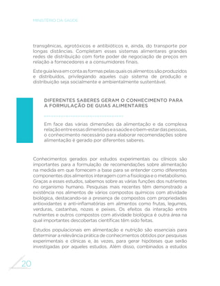 20
MINISTÉRIO DA SAÚDE
transgênicas, agrotóxicos e antibióticos e, ainda, do transporte por
longas distâncias. Completam esses sistemas alimentares grandes
redes de distribuição com forte poder de negociação de preços em
relação a fornecedores e a consumidores finais.
Esteguialevaemcontaasformaspelasquaisosalimentossãoproduzidos
e distribuídos, privilegiando aqueles cujo sistema de produção e
distribuição seja socialmente e ambientalmente sustentável.
Diferentes saberes geram o conhecimento para
a formulação de guias alimentares
Em face das várias dimensões da alimentação e da complexa
relaçãoentreessasdimensõeseasaúdeeobem-estardaspessoas,
o conhecimento necessário para elaborar recomendações sobre
alimentação é gerado por diferentes saberes.
Conhecimentos gerados por estudos experimentais ou clínicos são
importantes para a formulação de recomendações sobre alimentação
na medida em que fornecem a base para se entender como diferentes
componentes dos alimentos interagem com a fisiologia e o metabolismo.
Graças a esses estudos, sabemos sobre as várias funções dos nutrientes
no organismo humano. Pesquisas mais recentes têm demonstrado a
existência nos alimentos de vários compostos químicos com atividade
biológica, destacando-se a presença de compostos com propriedades
antioxidantes e anti-inflamatórias em alimentos como frutas, legumes,
verduras, castanhas, nozes e peixes. Os efeitos da interação entre
nutrientes e outros compostos com atividade biológica é outra área na
qual importantes descobertas científicas têm sido feitas.
Estudos populacionais em alimentação e nutrição são essenciais para
determinar a relevância prática de conhecimentos obtidos por pesquisas
experimentais e clínicas e, às vezes, para gerar hipóteses que serão
investigadas por aqueles estudos. Além disso, combinados a estudos
 