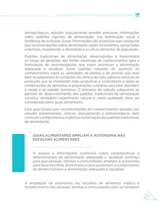 21
GUIA ALIMENTAR PARA A POPULAÇÃO BRASILEIRA
antropológicos, estudos populacionais provêm preciosas informações
sobre padrões vigentes de alimentação, sua distribuição social e
tendência de evolução. Essas informações são essenciais para assegurar
que recomendações sobre alimentação sejam consistentes, apropriadas
e factíveis, respeitando a identidade e a cultura alimentar da população.
Padrões tradicionais de alimentação, desenvolvidos e transmitidos
ao longo de gerações, são fontes essenciais de conhecimentos para a
formulação de recomendações que visam promover a alimentação
adequada e saudável. Esses padrões resultam do acúmulo de
conhecimentos sobre as variedades de plantas e de animais que mais
bem se adaptaram às condições do clima e do solo, sobre as técnicas de
produção que se mostraram mais produtivas e sustentáveis e sobre as
combinações de alimentos e preparações culinárias que bem atendiam
à saúde e ao paladar humanos. O processo de seleção subjacente ao
período de desenvolvimento dos padrões tradicionais de alimentação
constitui verdadeiro experimento natural e, nesta qualidade, deve ser
considerado pelos guias alimentares.
Este guia baseia suas recomendações em conhecimentos gerados por
estudos experimentais, clínicos, populacionais e antropológicos, bem
comoemconhecimentosimplícitosnaformaçãodospadrõestradicionais
de alimentação.
Guias alimentares ampliam a autonomia nas
escolhas alimentares
O acesso a informações confiáveis sobre características e
determinantes da alimentação adequada e saudável contribui
para que pessoas, famílias e comunidades ampliem a autonomia
para fazer escolhas alimentares e para que exijam o cumprimento
do direito humano à alimentação adequada e saudável.
A ampliação da autonomia nas escolhas de alimentos implica o
fortalecimento das pessoas, famílias e comunidades para se tornarem
 