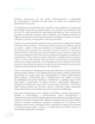 22
MINISTÉRIO DA SAÚDE
agentes produtores de sua saúde, desenvolvendo a capacidade
de autocuidado e também de agir sobre os fatores do ambiente que
determinam sua saúde.
A constituição da autonomia para escolhas mais saudáveis no campo da
alimentação depende do próprio sujeito, mas também do ambiente onde
ele vive. Ou seja, depende da capacidade individual de fazer escolhas de
governar e produzir a própria vida e também de condições externas ao
sujeito,incluindoaformadeorganizaçãodasociedadeesuasleis,osvalores
culturais e o acesso à educação e a serviços de saúde.
Adotar uma alimentação saudável não é meramente questão de escolha
individual. Muitos fatores – de natureza física, econômica, política, cultural
ou social – podem influenciar positiva ou negativamente o padrão de
alimentação das pessoas. Por exemplo, morar em bairros ou territórios
onde há feiras e mercados que comercializam frutas, verduras e legumes
com boa qualidade torna mais factível a adoção de padrões saudáveis de
alimentação. Outros fatores podem dificultar a adoção desses padrões,
como o custo mais elevado dos alimentos minimamente processados
diante dos ultraprocessados, a necessidade de fazer refeições em locais
onde não são oferecidas opções saudáveis de alimentação e a exposição
intensa à publicidade de alimentos não saudáveis.
Assim, instrumentos e estratégias de educação alimentar e nutricional devem
apoiar pessoas, famílias e comunidades para que adotem práticas alimentares
promotoras da saúde e para que compreendam os fatores determinantes
dessas práticas, contribuindo para o fortalecimento dos sujeitos na busca
de habilidades para tomar decisões e transformar a realidade, assim como
para exigir o cumprimento do direito humano à alimentação adequada e
saudável. É fundamental que ações de educação alimentar e nutricional
sejam desenvolvidas por diversos setores, incluindo saúde, educação,
desenvolvimento social, desenvolvimento agrário e habitação.
Este guia foi elaborado com o objetivo de facilitar o acesso das pessoas,
famílias e comunidades a conhecimentos sobre características e
determinantesdeumaalimentaçãoadequadaesaudável,possibilitandoque
ampliem a autonomia para fazer melhores escolhas para sua vida, reflitam
sobre as situações cotidianas, busquem mudanças em si próprios e no
ambiente onde vivem, contribuam para a garantia da segurança alimentar
e nutricional para todos e exijam o cumprimento do direito humano à
alimentação adequada e saudável.
 