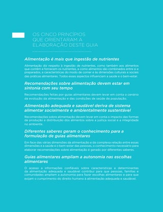 23
GUIA ALIMENTAR PARA A POPULAÇÃO BRASILEIRA
Os cinco princípios
que orientaram a
elaboração deste guia
Alimentação é mais que ingestão de nutrientes
Alimentação diz respeito à ingestão de nutrientes, como também aos alimentos
que contêm e fornecem os nutrientes, a como alimentos são combinados entre si e
preparados, a características do modo de comer e às dimensões culturais e sociais
das práticas alimentares. Todos esses aspectos influenciam a saúde e o bem-estar.
Recomendações sobre alimentação devem estar em
sintonia com seu tempo
Recomendações feitas por guias alimentares devem levar em conta o cenário
da evolução da alimentação e das condições de saúde da população.
Alimentação adequada e saudável deriva de sistema
alimentar socialmente e ambientalmente sustentável
Recomendações sobre alimentação devem levar em conta o impacto das formas
de produção e distribuição dos alimentos sobre a justiça social e a integridade
no ambiente.
Diferentes saberes geram o conhecimento para a
formulação de guias alimentares
Em face das várias dimensões da alimentação e da complexa relação entre essas
dimensões e a saúde e o bem-estar das pessoas, o conhecimento necessário para
elaborar recomendações sobre alimentação é gerado por diferentes saberes.
Guias alimentares ampliam a autonomia nas escolhas
alimentares
O acesso a informações confiáveis sobre características e determinantes
da alimentação adequada e saudável contribui para que pessoas, famílias e
comunidades ampliem a autonomia para fazer escolhas alimentares e para que
exijam o cumprimento do direito humano à alimentação adequada e saudável.
 