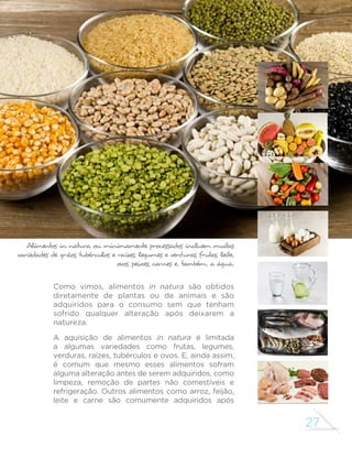 27
GUIA ALIMENTAR PARA A POPULAÇÃO BRASILEIRA
Alimentos in natura ou minimamente processados incluem muitas
variedades de grãos, tubérculos e raízes, legumes e verduras, frutas, leite,
ovos, peixes, carnes e, também, a água.
Como vimos, alimentos in natura são obtidos
diretamente de plantas ou de animais e são
adquiridos para o consumo sem que tenham
sofrido qualquer alteração após deixarem a
natureza.
A aquisição de alimentos in natura é limitada
a algumas variedades como frutas, legumes,
verduras, raízes, tubérculos e ovos. E, ainda assim,
é comum que mesmo esses alimentos sofram
alguma alteração antes de serem adquiridos, como
limpeza, remoção de partes não comestíveis e
refrigeração. Outros alimentos como arroz, feijão,
leite e carne são comumente adquiridos após
 